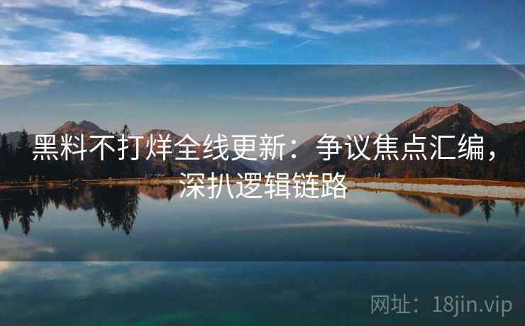 黑料不打烊全线更新：争议焦点汇编，深扒逻辑链路