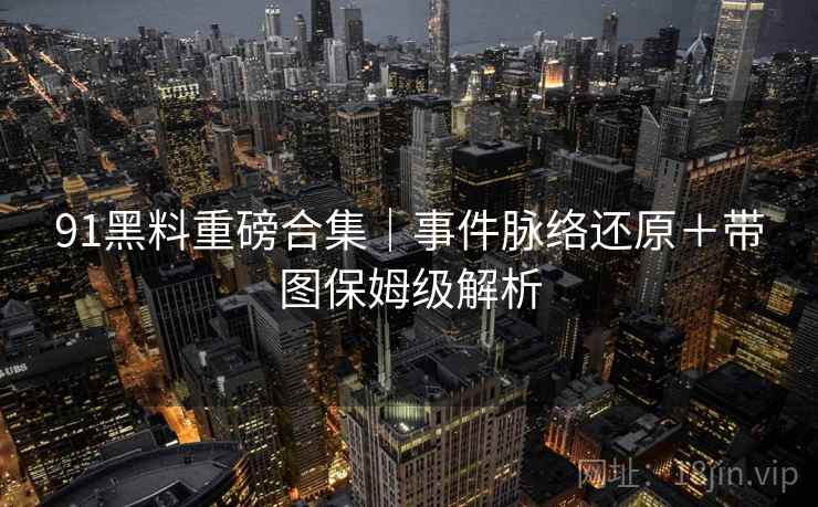 91黑料重磅合集｜事件脉络还原＋带图保姆级解析