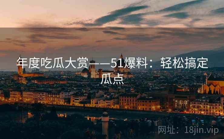 年度吃瓜大赏——51爆料：轻松搞定瓜点