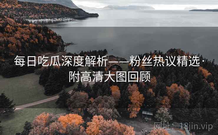 每日吃瓜深度解析——粉丝热议精选·附高清大图回顾