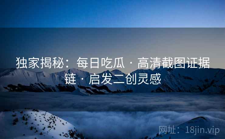 独家揭秘：每日吃瓜 · 高清截图证据链 · 启发二创灵感