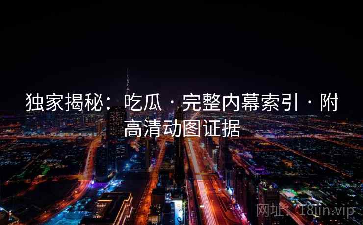 独家揭秘：吃瓜 · 完整内幕索引 · 附高清动图证据