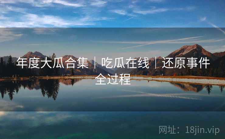 年度大瓜合集|吃瓜在线|还原事件全过程 年度大瓜合集|吃瓜在线|还原事件全过程