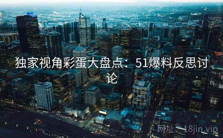 独家视角彩蛋大盘点：51爆料反思讨论