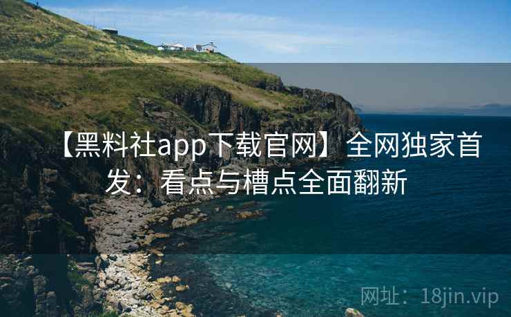 【黑料社app下载官网】全网独家首发：看点与槽点全面翻新