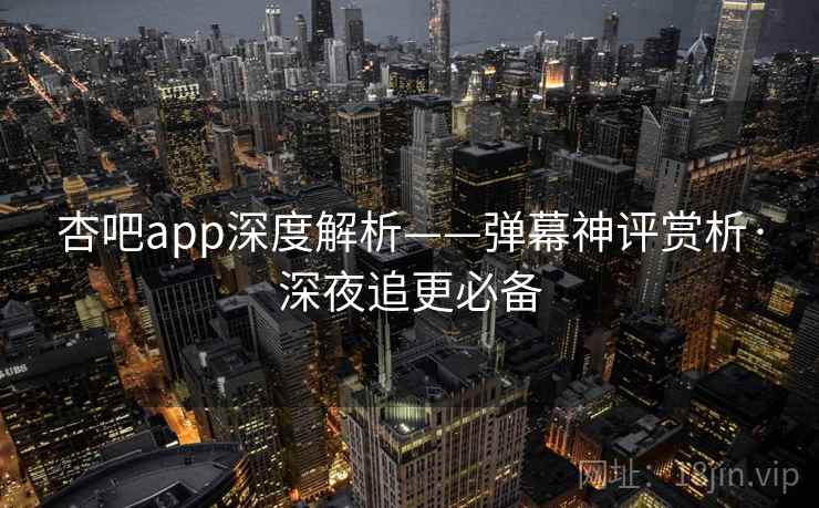 杏吧app深度解析——弹幕神评赏析·深夜追更必备